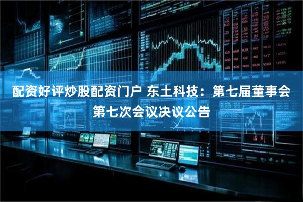 配资好评炒股配资门户 东土科技：第七届董事会第七次会议决议公告