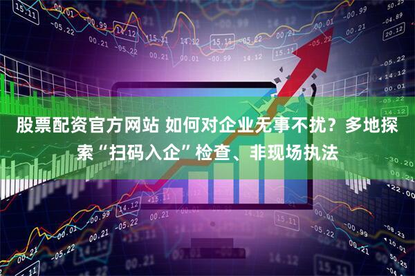 股票配资官方网站 如何对企业无事不扰？多地探索“扫码入企”检查、非现场执法