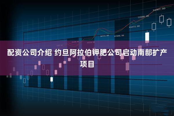 配资公司介绍 约旦阿拉伯钾肥公司启动南部扩产项目