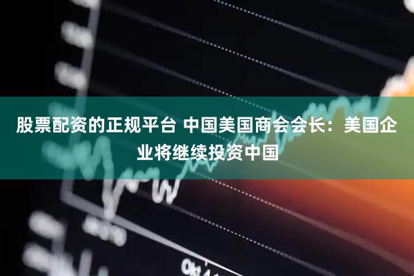 股票配资的正规平台 中国美国商会会长：美国企业将继续投资中国