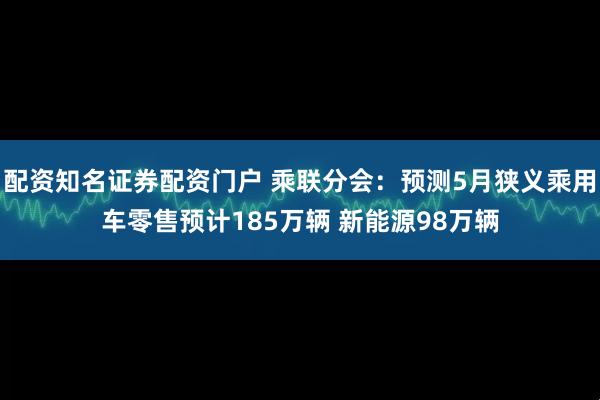 配资知名证券配资门户 乘联分会：预测5月狭义乘用车零售预计185万辆 新能源98万辆