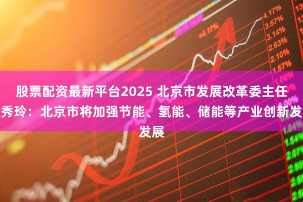 股票配资最新平台2025 北京市发展改革委主任杨秀玲：北京市将加强节能、氢能、储能等产业创新发展
