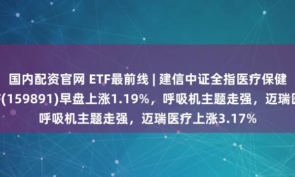 国内配资官网 ETF最前线 | 建信中证全指医疗保健设备与服务ETF(159891)早盘上涨1.19%，呼吸机主题走强，迈瑞医疗上涨3.17%