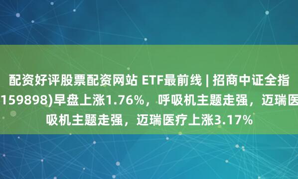 配资好评股票配资网站 ETF最前线 | 招商中证全指医疗器械ETF(159898)早盘上涨1.76%，呼吸机主题走强，迈瑞医疗上涨3.17%