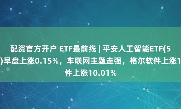 配资官方开户 ETF最前线 | 平安人工智能ETF(512930)早盘上涨0.15%，车联网主题走强，格尔软件上涨10.01%