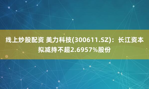 线上炒股配资 美力科技(300611.SZ)：长江资本拟减持不超2.6957%股份