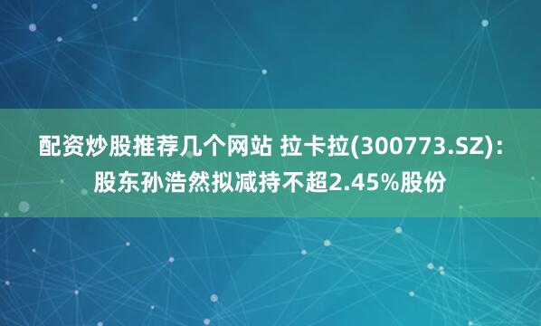 配资炒股推荐几个网站 拉卡拉(300773.SZ)：股东孙浩然拟减持不超2.45%股份