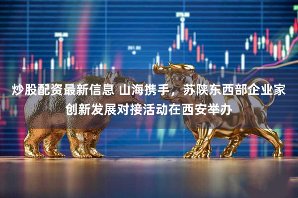 炒股配资最新信息 山海携手，苏陕东西部企业家创新发展对接活动在西安举办