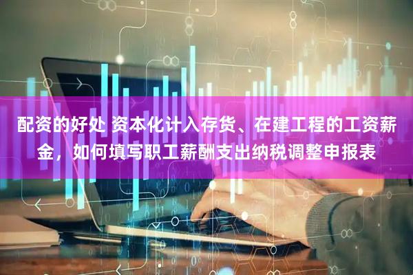 配资的好处 资本化计入存货、在建工程的工资薪金，如何填写职工薪酬支出纳税调整申报表
