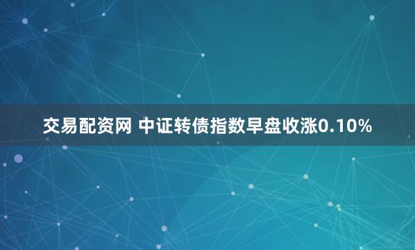 交易配资网 中证转债指数早盘收涨0.10%