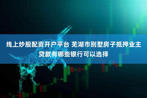 线上炒股配资开户平台 芜湖市别墅房子抵押业主贷款有哪些银行可以选择