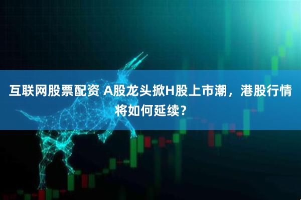 互联网股票配资 A股龙头掀H股上市潮，港股行情将如何延续？