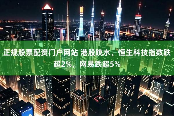 正规股票配资门户网站 港股跳水，恒生科技指数跌超2%，网易跌超5%