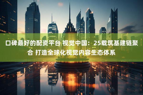 口碑最好的配资平台 视觉中国：25载筑基建链聚合 打造全球化视觉内容生态体系