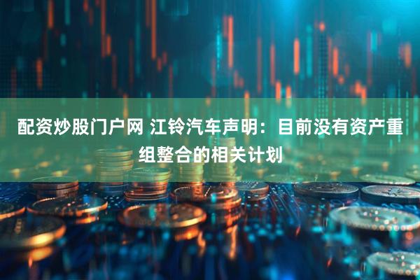 配资炒股门户网 江铃汽车声明：目前没有资产重组整合的相关计划