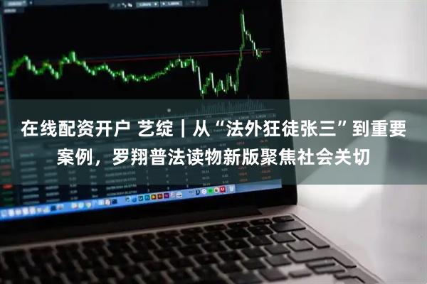 在线配资开户 艺绽｜从“法外狂徒张三”到重要案例，罗翔普法读物新版聚焦社会关切