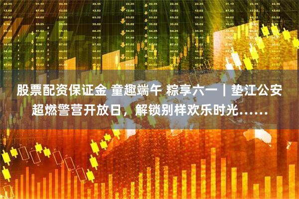 股票配资保证金 童趣端午 粽享六一｜垫江公安超燃警营开放日，解锁别样欢乐时光……