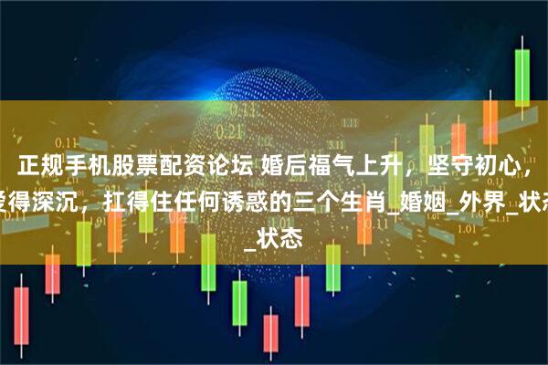 正规手机股票配资论坛 婚后福气上升，坚守初心，爱得深沉，扛得住任何诱惑的三个生肖_婚姻_外界_状态