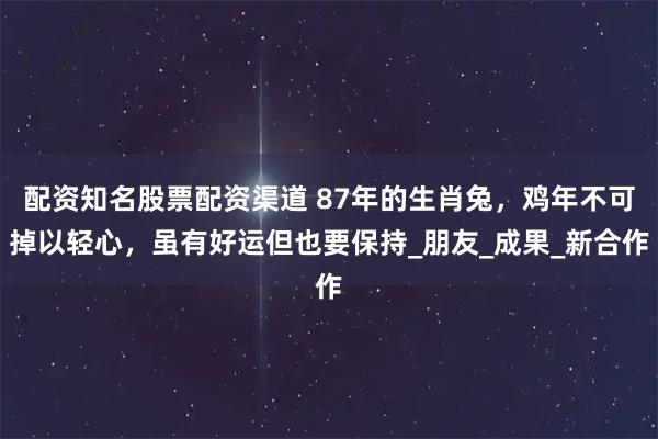 配资知名股票配资渠道 87年的生肖兔，鸡年不可掉以轻心，虽有好运但也要保持_朋友_成果_新合作