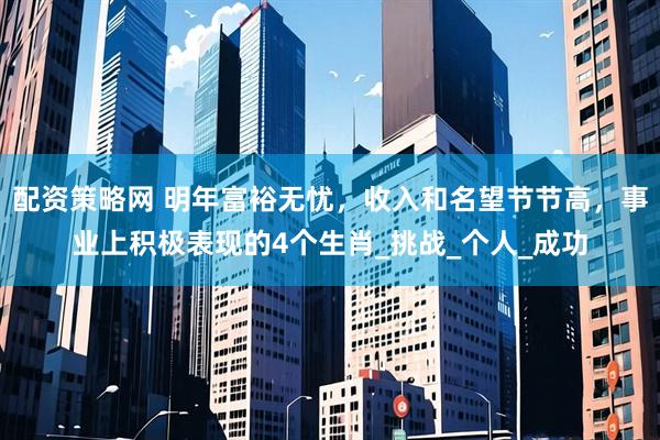 配资策略网 明年富裕无忧，收入和名望节节高，事业上积极表现的4个生肖_挑战_个人_成功