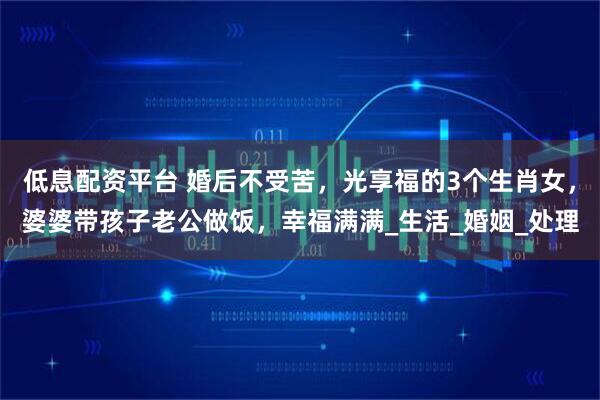 低息配资平台 婚后不受苦，光享福的3个生肖女，婆婆带孩子老公做饭，幸福满满_生活_婚姻_处理