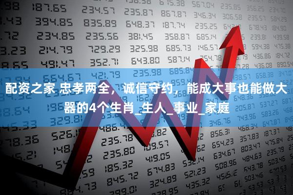 配资之家 忠孝两全，诚信守约，能成大事也能做大器的4个生肖_生人_事业_家庭