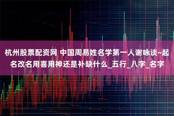 杭州股票配资网 中国周易姓名学第一人谢咏谈~起名改名用喜用神还是补缺什么_五行_八字_名字