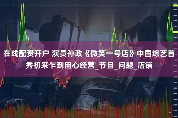 在线配资开户 演员孙政《微笑一号店》中国综艺首秀初来乍到用心经营_节目_问题_店铺