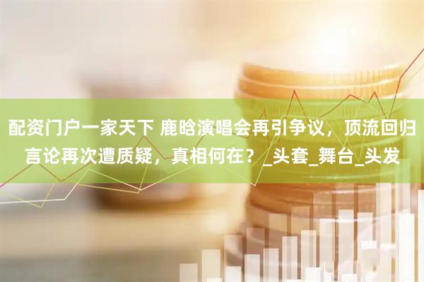 配资门户一家天下 鹿晗演唱会再引争议，顶流回归言论再次遭质疑，真相何在？_头套_舞台_头发