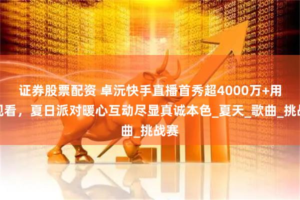 证券股票配资 卓沅快手直播首秀超4000万+用户观看，夏日派对暖心互动尽显真诚本色_夏天_歌曲_挑战赛