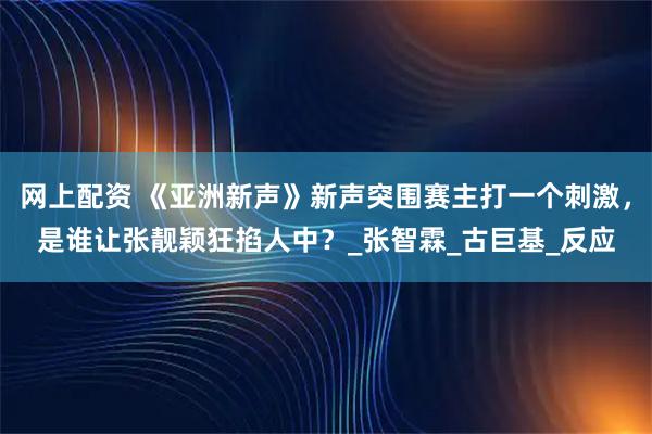 网上配资 《亚洲新声》新声突围赛主打一个刺激，是谁让张靓颖狂掐人中？_张智霖_古巨基_反应