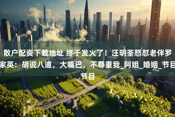 散户配资下载地址 终于发火了！汪明荃怒怼老伴罗家英：胡说八道，大嘴巴，不尊重我_阿姐_婚姻_节目