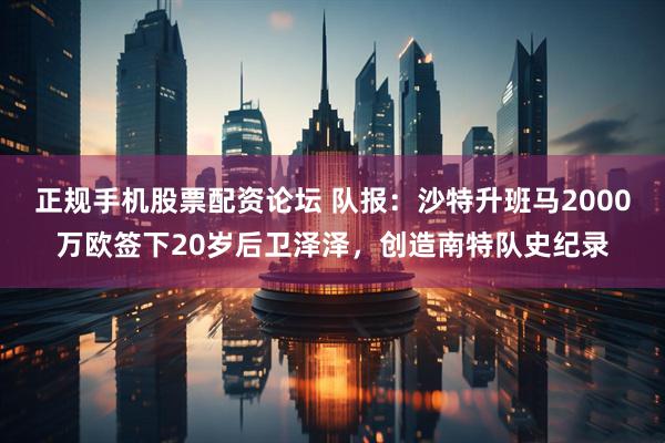 正规手机股票配资论坛 队报：沙特升班马2000万欧签下20岁后卫泽泽，创造南特队史纪录