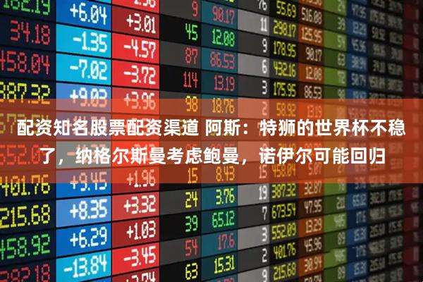 配资知名股票配资渠道 阿斯：特狮的世界杯不稳了，纳格尔斯曼考虑鲍曼，诺伊尔可能回归
