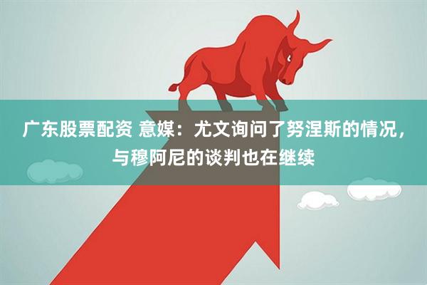 广东股票配资 意媒：尤文询问了努涅斯的情况，与穆阿尼的谈判也在继续