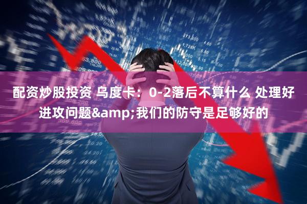 配资炒股投资 乌度卡：0-2落后不算什么 处理好进攻问题&我们的防守是足够好的